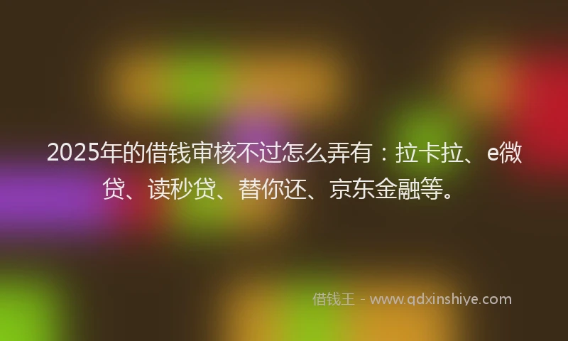 2025年的借钱审核不过怎么弄有:拉卡拉、e微贷、读秒贷、替你还、京东金融等。
