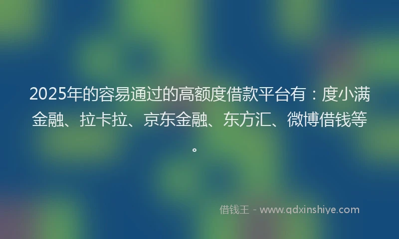 2025年的容易通过的高额度借款平台有：度小满金融、拉卡拉、京东金融、东方汇、微博借钱等。