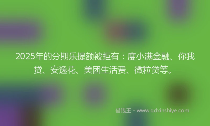 2025年的分期乐提额被拒有：度小满金融、你我贷、安逸花、美团生活费、微粒贷等。