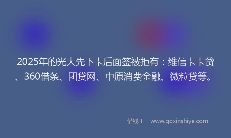2025年的光大先下卡后面签被拒有：维信卡卡贷、360借条、团贷网、中原消费金融、微粒贷等。
