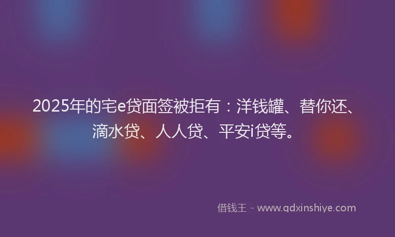 2025年的宅e贷面签被拒有：洋钱罐、替你还、滴水贷、人人贷、平安i贷等。