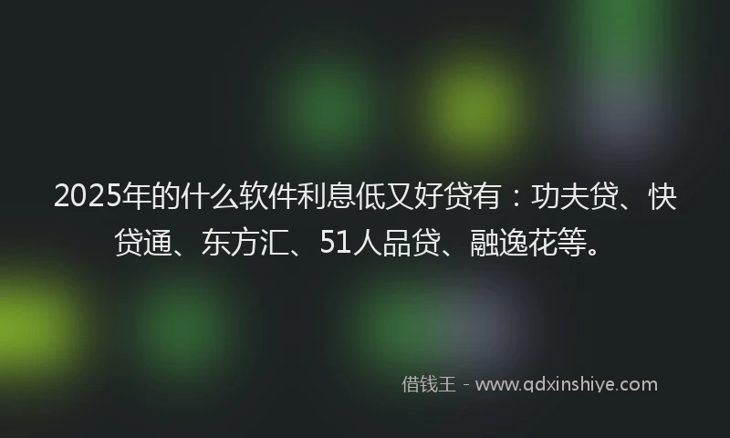 2025年的什么软件利息低又好贷有：功夫贷、快贷通、东方汇、51人品贷、融逸花等。