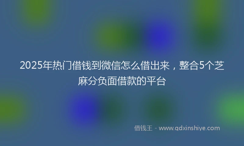 2025年热门借钱到微信怎么借出来，整合5个芝麻分负面借款的平台