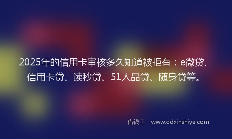 2025年的信用卡审核多久知道被拒有：e微贷、信用卡贷、读秒贷、51人品贷、随身贷等。