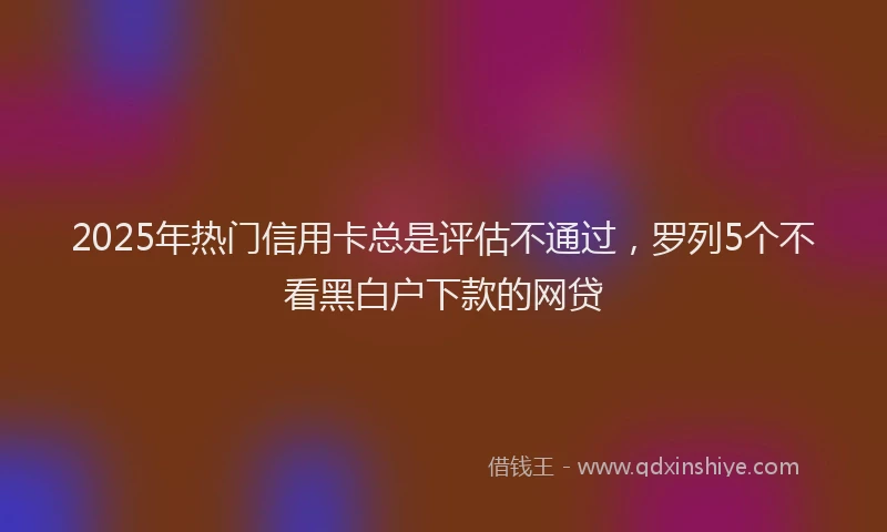 2025年热门信用卡总是评估不通过，罗列5个不看黑白户下款的网贷