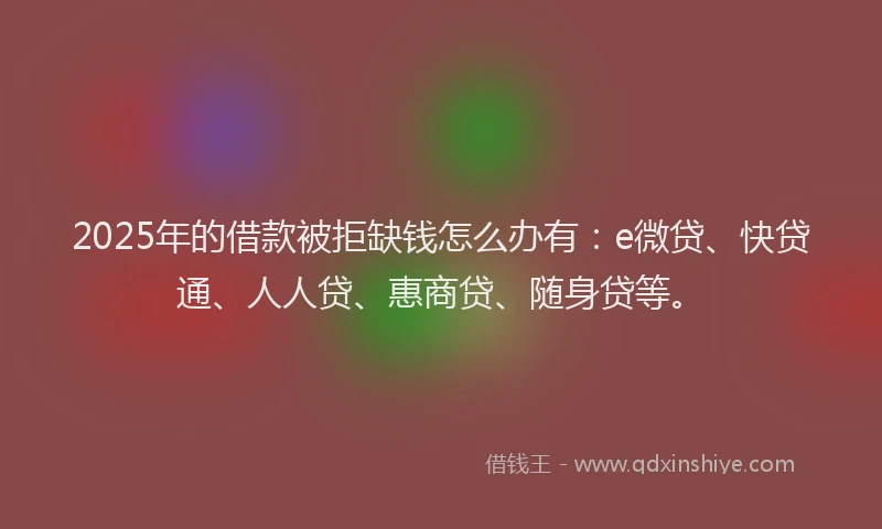 2025年的借款被拒缺钱怎么办有：e微贷、快贷通、人人贷、惠商贷、随身贷等。
