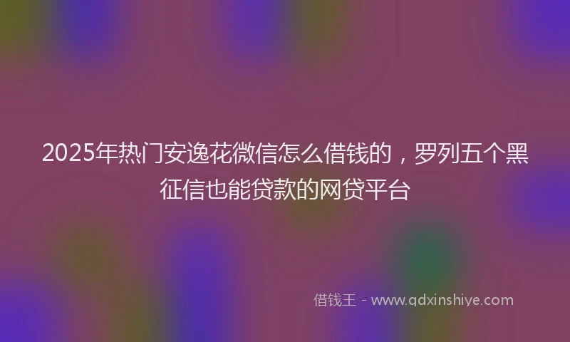2025年热门安逸花微信怎么借钱的，罗列五个黑征信也能贷款的网贷平台