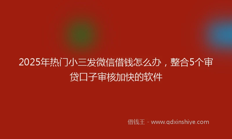 2025年热门小三发微信借钱怎么办，整合5个审贷口子审核加快的软件