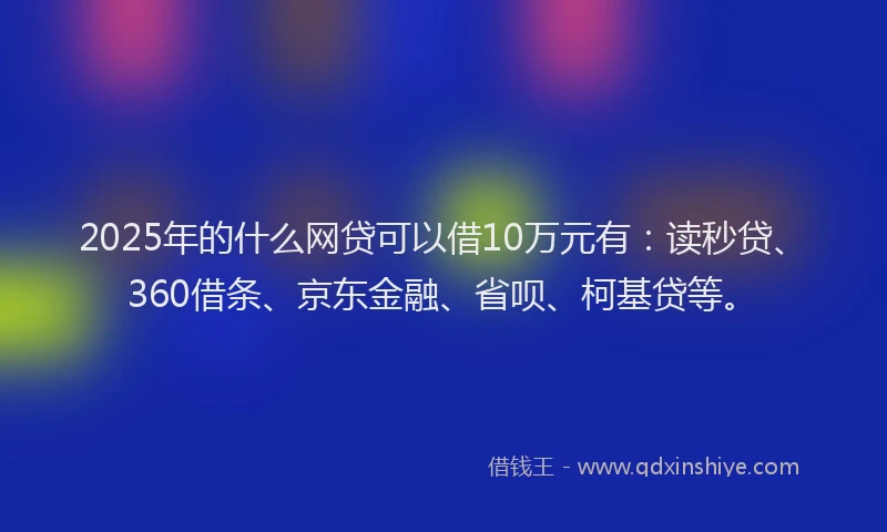 2025年的什么网贷可以借10万元有：读秒贷、360借条、京东金融、省呗、柯基贷等。