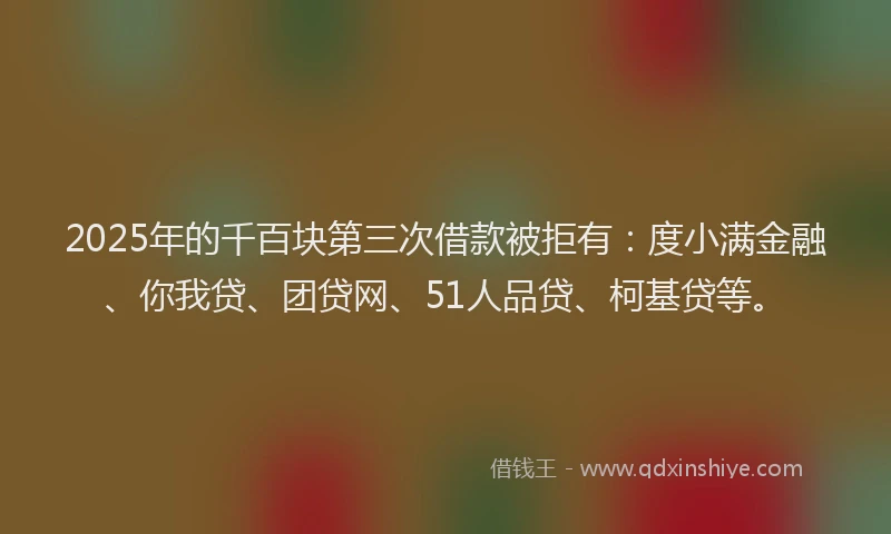 2025年的千百块第三次借款被拒有：度小满金融、你我贷、团贷网、51人品贷、柯基贷等。