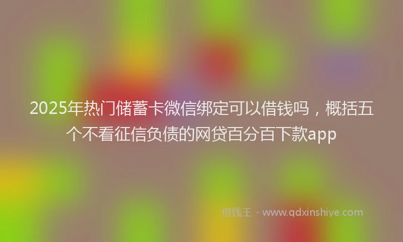 2025年热门储蓄卡微信绑定可以借钱吗，概括五个不看征信负债的网贷百分百下款app