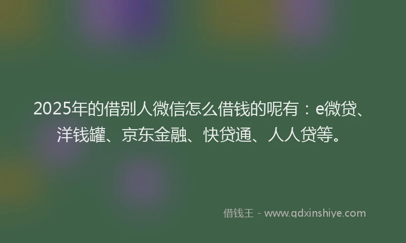 2025年的借别人微信怎么借钱的呢有：e微贷、洋钱罐、京东金融、快贷通、人人贷等。