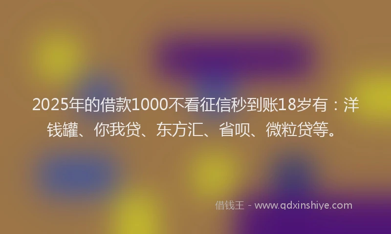 2025年的借款1000不看征信秒到账18岁有：洋钱罐、你我贷、东方汇、省呗、微粒贷等。