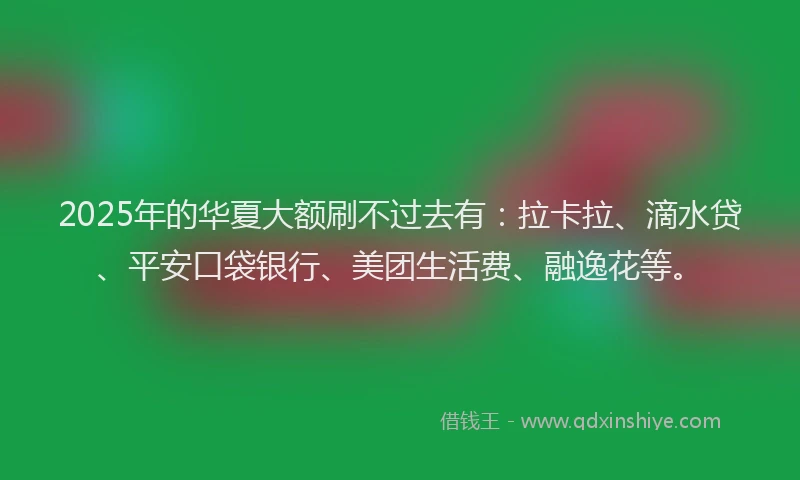 2025年的华夏大额刷不过去有：拉卡拉、滴水贷、平安口袋银行、美团生活费、融逸花等。