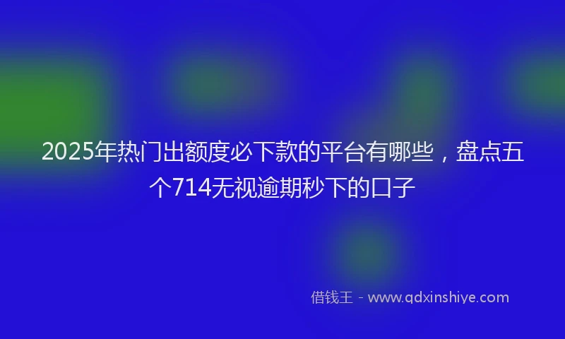 2025年热门出额度必下款的平台有哪些，盘点五个714无视逾期秒下的口子