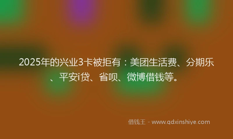2025年的兴业3卡被拒有：美团生活费、分期乐、平安i贷、省呗、微博借钱等。