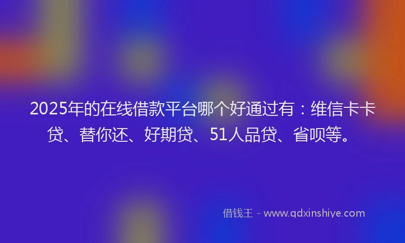 2025年的在线借款平台哪个好通过有：维信卡卡贷、替你还、好期贷、51人品贷、省呗等。
