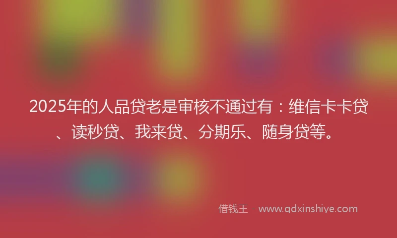 2025年的人品贷老是审核不通过有：维信卡卡贷、读秒贷、我来贷、分期乐、随身贷等。