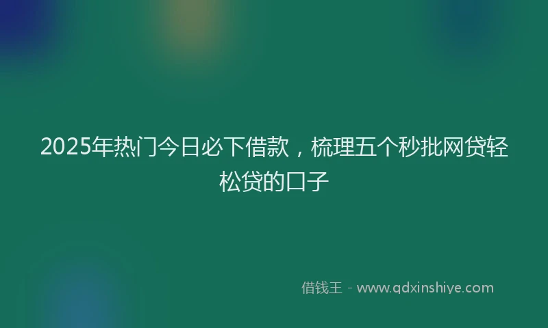 2025年热门今日必下借款，梳理五个秒批网贷轻松贷的口子