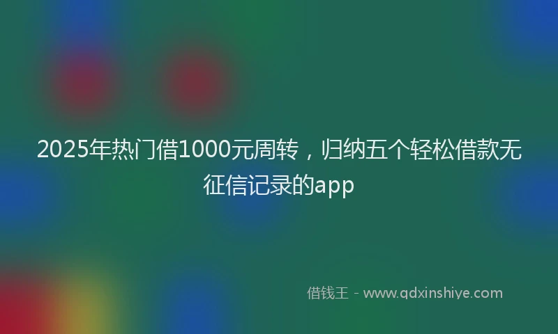 2025年热门借1000元周转，归纳五个轻松借款无征信记录的app