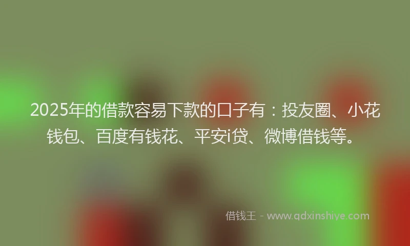 2025年的借款容易下款的口子有：投友圈、小花钱包、百度有钱花、平安i贷、微博借钱等。