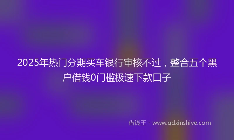2025年热门分期买车银行审核不过，整合五个黑户借钱0门槛极速下款口子