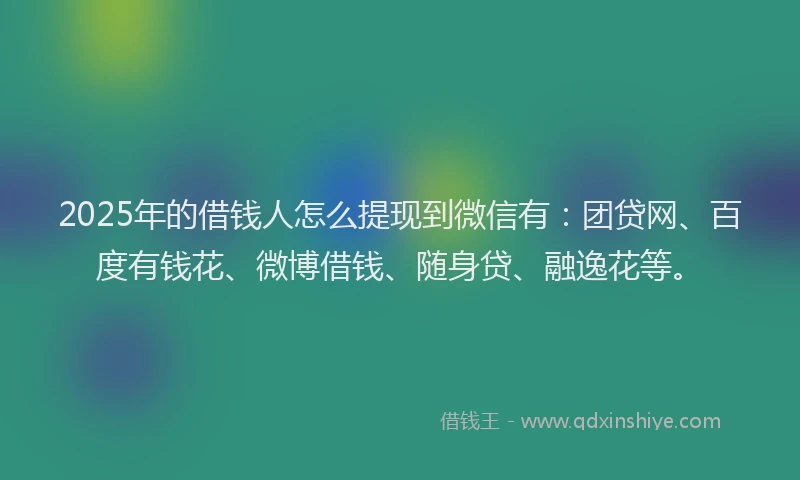 2025年的借钱人怎么提现到微信有：团贷网、百度有钱花、微博借钱、随身贷、融逸花等。