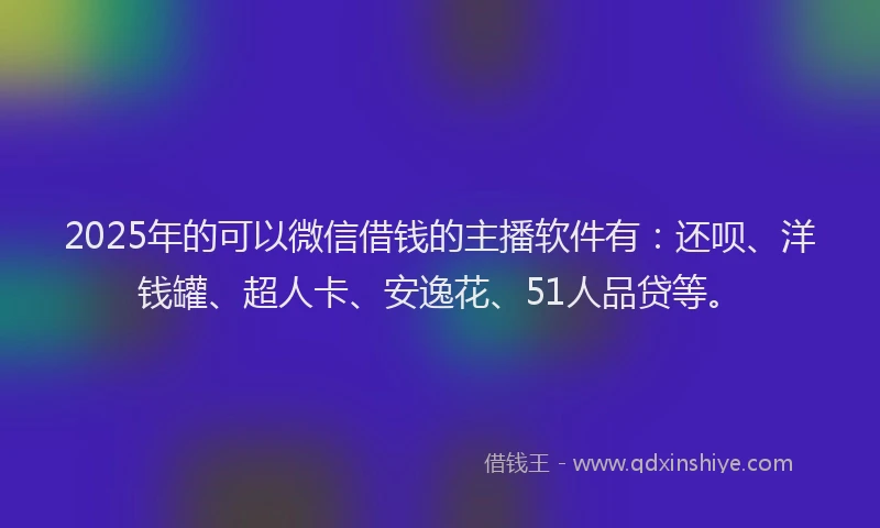 2025年的可以微信借钱的主播软件有：还呗、洋钱罐、超人卡、安逸花、51人品贷等。