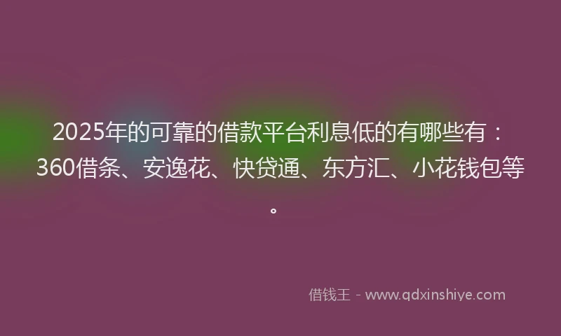 2025年的可靠的借款平台利息低的有哪些有：360借条、安逸花、快贷通、东方汇、小花钱包等。