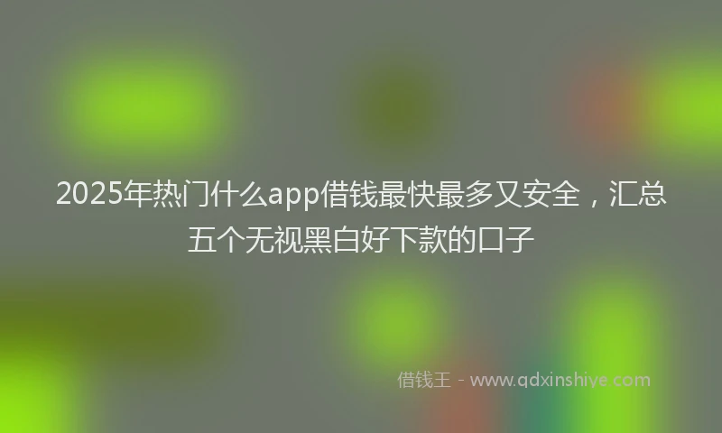 2025年热门什么app借钱最快最多又安全，汇总五个无视黑白好下款的口子