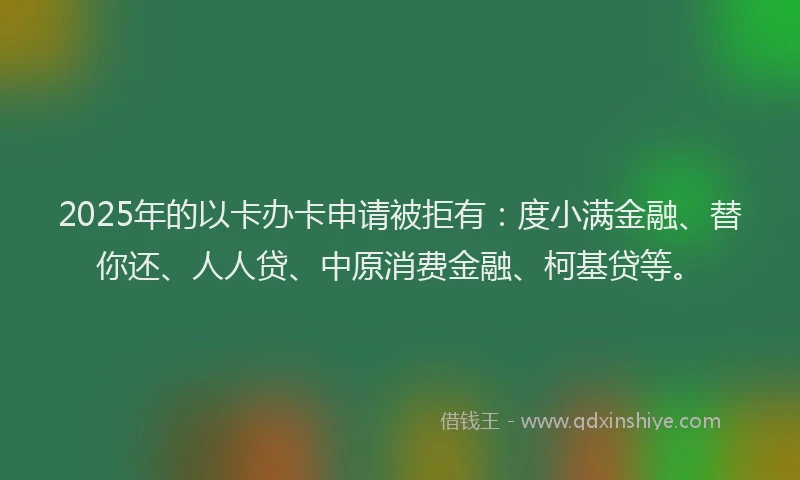 2025年的以卡办卡申请被拒有：度小满金融、替你还、人人贷、中原消费金融、柯基贷等。