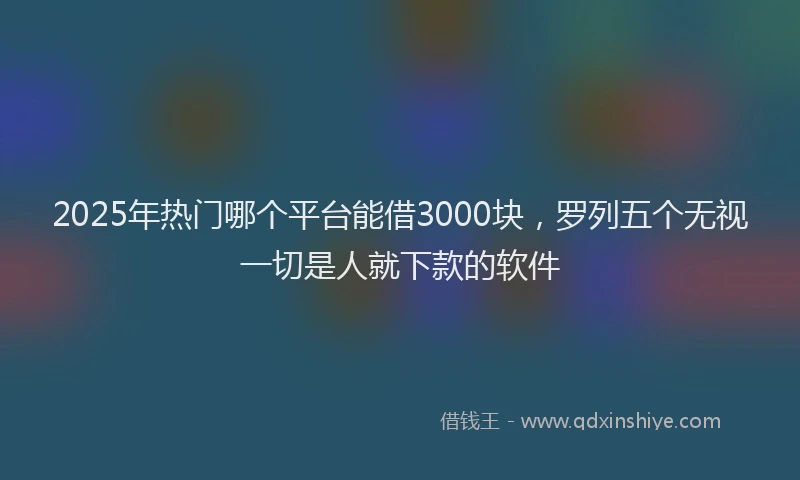 2025年热门哪个平台能借3000块，罗列五个无视一切是人就下款的软件
