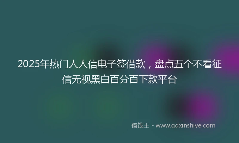 2025年热门人人信电子签借款，盘点五个不看征信无视黑白百分百下款平台