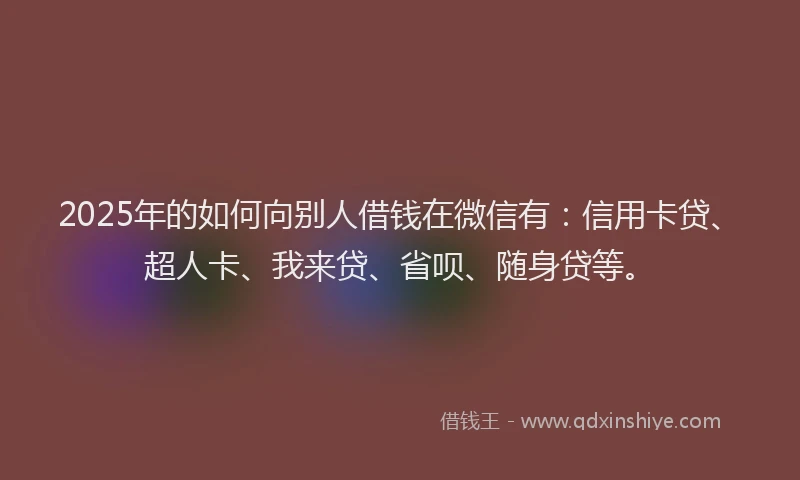 2025年的如何向别人借钱在微信有：信用卡贷、超人卡、我来贷、省呗、随身贷等。