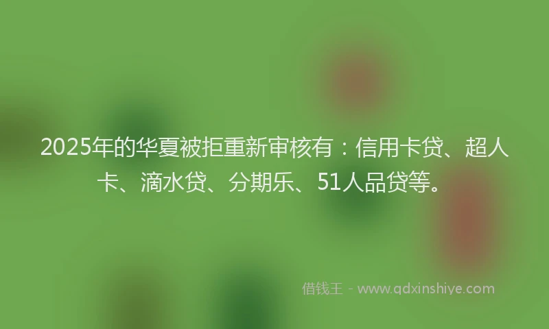 2025年的华夏被拒重新审核有：信用卡贷、超人卡、滴水贷、分期乐、51人品贷等。
