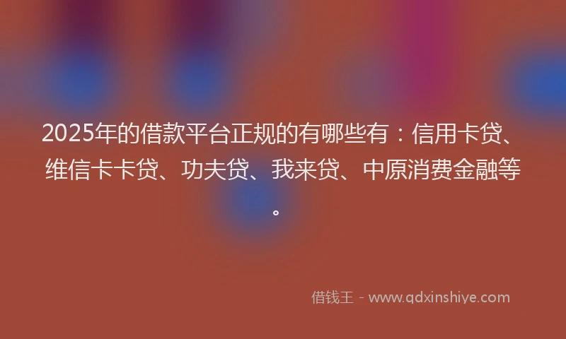 2025年的借款平台正规的有哪些有：信用卡贷、维信卡卡贷、功夫贷、我来贷、中原消费金融等。
