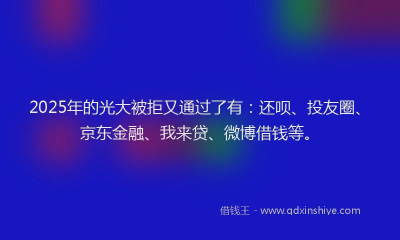 2025年的光大被拒又通过了有：还呗、投友圈、京东金融、我来贷、微博借钱等。