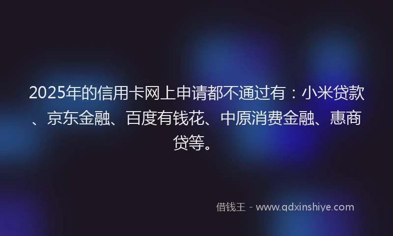 2025年的信用卡网上申请都不通过有：小米贷款、京东金融、百度有钱花、中原消费金融、惠商贷等。