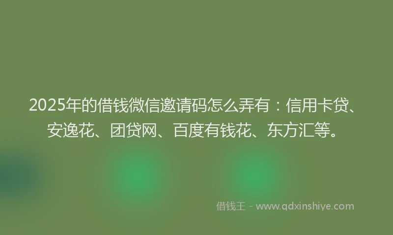 2025年的借钱微信邀请码怎么弄有：信用卡贷、安逸花、团贷网、百度有钱花、东方汇等。