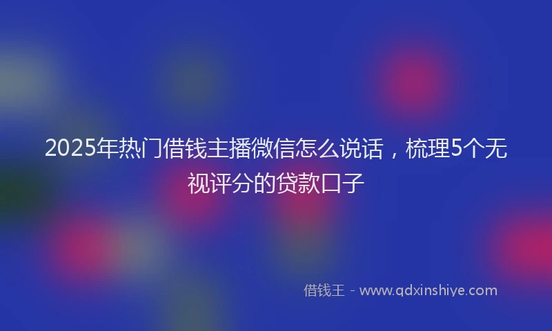 2025年热门借钱主播微信怎么说话，梳理5个无视评分的贷款口子