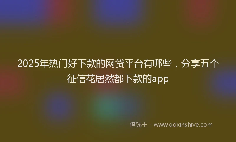 2025年热门好下款的网贷平台有哪些，分享五个征信花居然都下款的app
