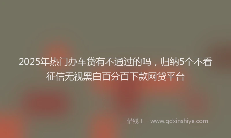 2025年热门办车贷有不通过的吗，归纳5个不看征信无视黑白百分百下款网贷平台