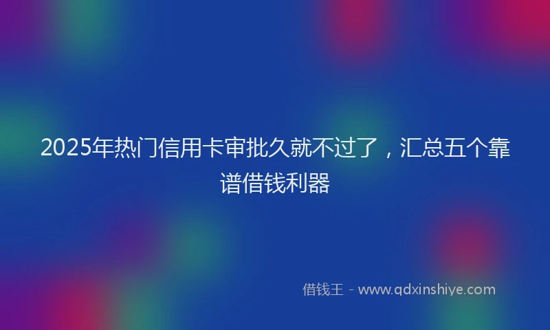 2025年热门信用卡审批久就不过了，汇总五个靠谱借钱利器