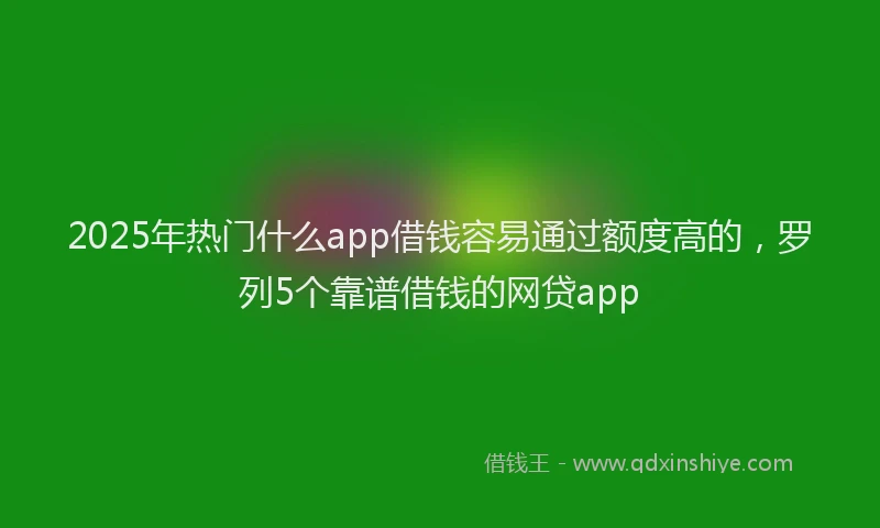 2025年热门什么app借钱容易通过额度高的，罗列5个靠谱借钱的网贷app