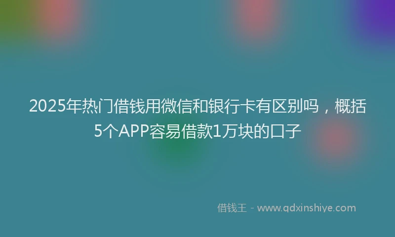 2025年热门借钱用微信和银行卡有区别吗，概括5个APP容易借款1万块的口子
