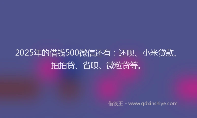 2025年的借钱500微信还有：还呗、小米贷款、拍拍贷、省呗、微粒贷等。