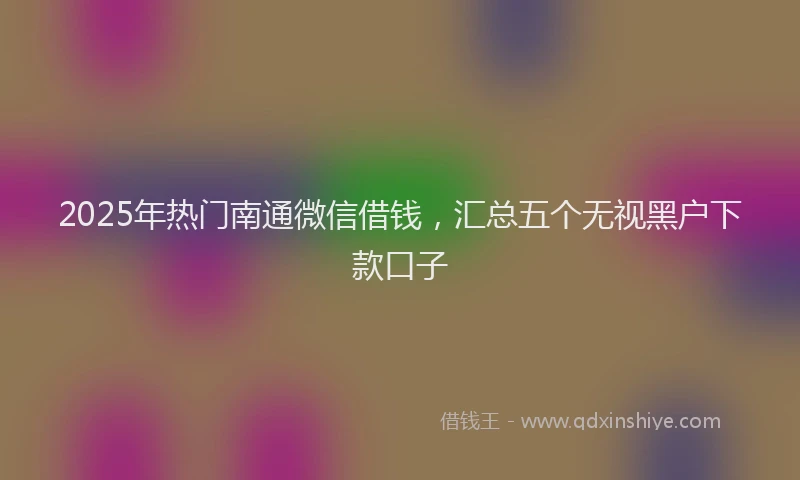 2025年热门南通微信借钱，汇总五个无视黑户下款口子