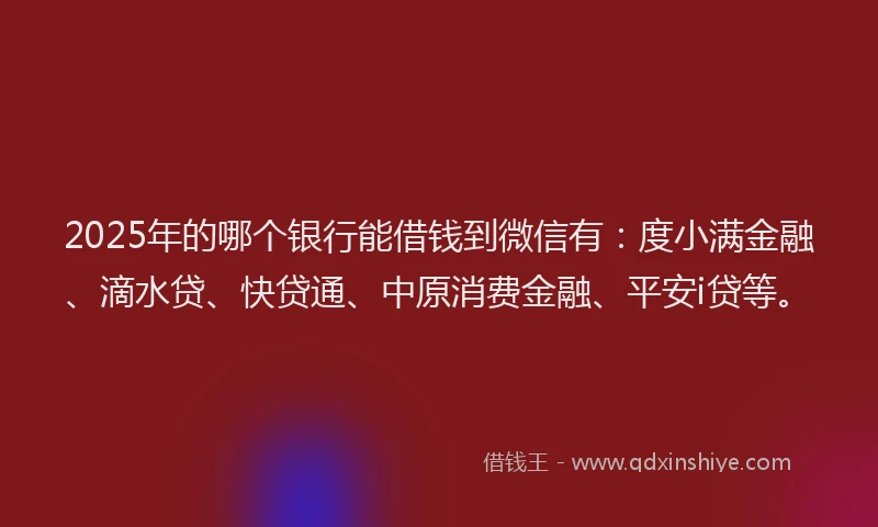 2025年的哪个银行能借钱到微信有：度小满金融、滴水贷、快贷通、中原消费金融、平安i贷等。