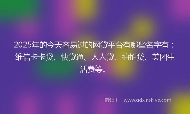 2025年的今天容易过的网贷平台有哪些名字有：维信卡卡贷、快贷通、人人贷、拍拍贷、美团生活费等。