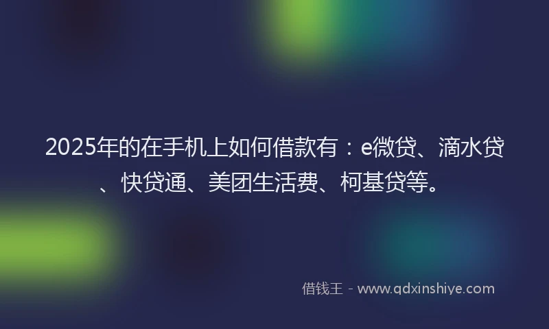 2025年的在手机上如何借款有：e微贷、滴水贷、快贷通、美团生活费、柯基贷等。